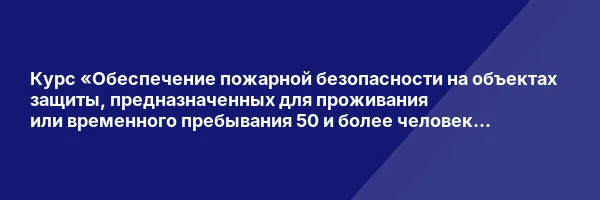 Курс «Обеспечение пожарной безопасности на объектах защиты, предназначенных для проживания или временного пребывания 50 и более человек одновременно (за исключением многоэтажных жилых домов), объектов защиты, отнесенным к категориям повышенной взрывопожароопасности, пожароопасности для ответственных должностных лиц, занимающих должности главных специалистов технического и производственного профиля, должностных лиц, исполняющих их обязанности»