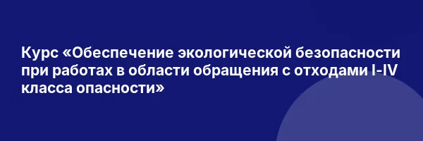 Курс «Обеспечение экологической безопасности при работах в области обращения с отходами I-IV класса опасности»
