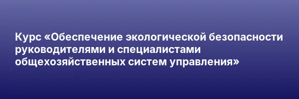 Курс «Обеспечение экологической безопасности руководителями и специалистами общехозяйственных систем управления»