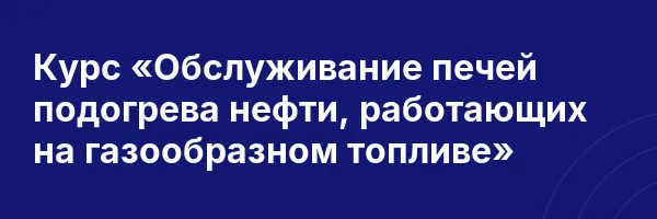 Курс «Обслуживание печей подогрева нефти, работающих на газообразном топливе»