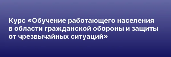 Курс «Обучение работающего населения в области гражданской обороны и защиты от чрезвычайных ситуаций»