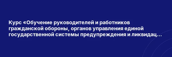 Курс «Обучение руководителей и работников гражданской обороны, органов управления единой государственной системы предупреждения и ликвидации чрезвычайных ситуаций и отдельных категорий лиц, осуществляющих подготовку по программам обучения в области гражданской обороны и защиты от чрезвычайных ситуаций»