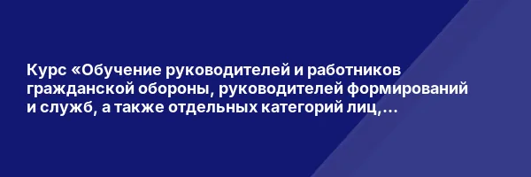 Курс «Обучение руководителей и работников гражданской обороны, руководителей формирований и служб, а также отдельных категорий лиц, осуществляющих подготовку в области ГО и защиты от ЧС»