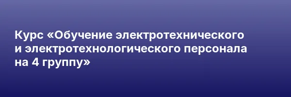 Курс «Обучение электротехнического и электротехнологического персонала на 4 группу»