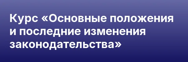 Курс «Основные положения и последние изменения законодательства»