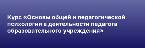 Курс «Основы общей и педагогической психологии в деятельности педагога образовательного учреждения»