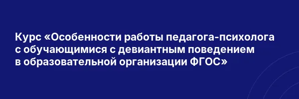 Курс «Особенности работы педагога-психолога с обучающимися с девиантным поведением в образовательной организации ФГОС»