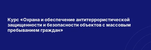 Курс «Охрана и обеспечение антитеррористической защищенности и безопасности объектов с массовым пребыванием граждан»