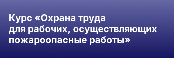 Курс «Охрана труда для рабочих, осуществляющих пожароопасные работы»