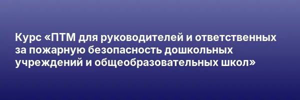 Курс «ПТМ для руководителей и ответственных за пожарную безопасность дошкольных учреждений и общеобразовательных школ»