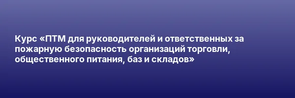 Курс «ПТМ для руководителей и ответственных за пожарную безопасность организаций торговли, общественного питания, баз и складов»