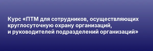 Курс «ПТМ для сотрудников, осуществляющих круглосуточную охрану организаций, и руководителей подразделений организаций»