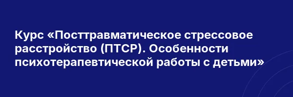 Курс «Посттравматическое стрессовое расстройство (ПТСР). Особенности психотерапевтической работы с детьми»