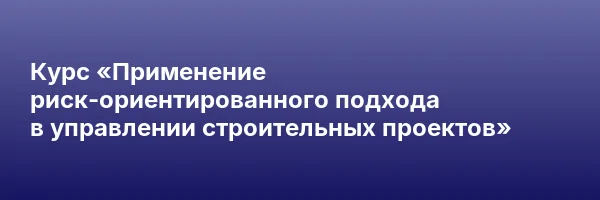 Курс «Применение риск-ориентированного подхода в управлении строительных проектов»