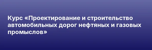 Курс «Проектирование и строительство автомобильных дорог нефтяных и газовых промыслов»
