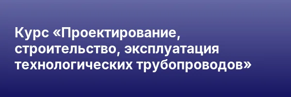 Курс «Проектирование, строительство, эксплуатация технологических трубопроводов»