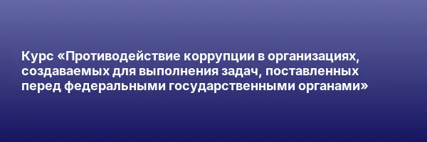 Курс «Противодействие коррупции в организациях, создаваемых для выполнения задач, поставленных перед федеральными государственными органами»
