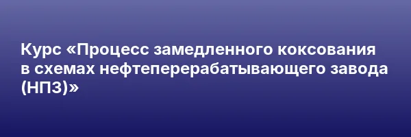 Курс «Процесс замедленного коксования в схемах нефтеперерабатывающего завода (НПЗ)»