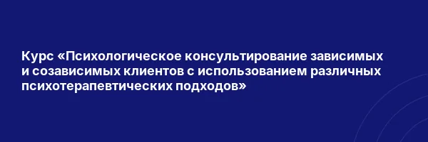 Курс «Психологическое консультирование зависимых и созависимых клиентов с использованием различных психотерапевтических подходов»