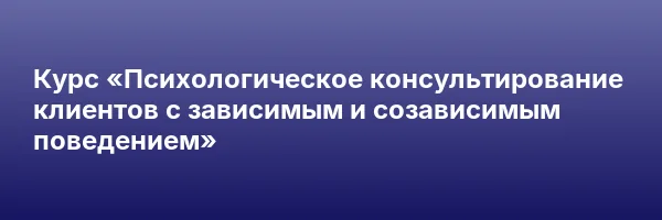 Курс «Психологическое консультирование клиентов с зависимым и созависимым поведением»