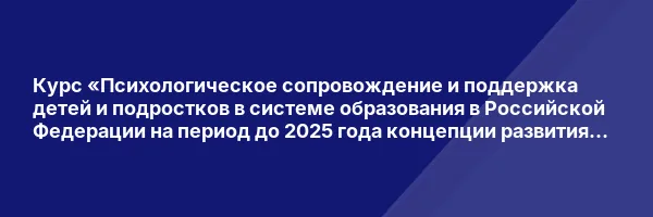 Курс «Психологическое сопровождение и поддержка детей и подростков в системе образования в Российской Федерации на период до 2025 года концепции развития психологической службы»