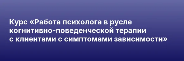 Курс «Работа психолога в русле когнитивно-поведенческой терапии с клиентами с симптомами зависимости»