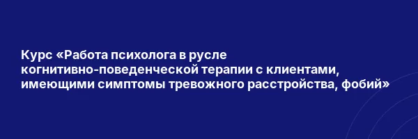 Курс «Работа психолога в русле когнитивно-поведенческой терапии с клиентами, имеющими симптомы тревожного расстройства, фобий»
