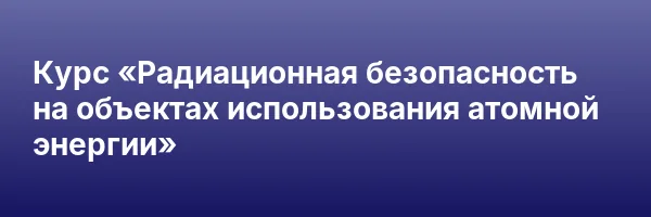 Курс «Радиационная безопасность на объектах использования атомной энергии»