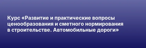 Курс «Развитие и практические вопросы ценообразования и сметного нормирования в строительстве. Автомобильные дороги»