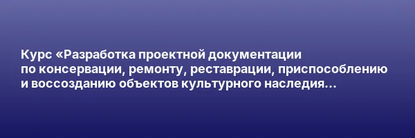 Курс «Разработка проектной документации по консервации, ремонту, реставрации, приспособлению и воссозданию объектов культурного наследия (памятников истории и культуры) народов Российской Федерации»