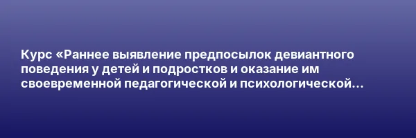 Курс «Раннее выявление предпосылок девиантного поведения у детей и подростков и оказание им своевременной педагогической и психологической помощи»