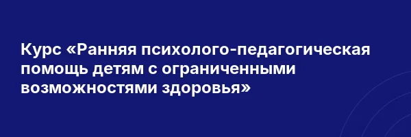 Курс «Ранняя психолого-педагогическая помощь детям с ограниченными возможностями здоровья»