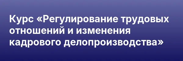 Курс «Регулирование трудовых отношений и изменения кадрового делопроизводства»