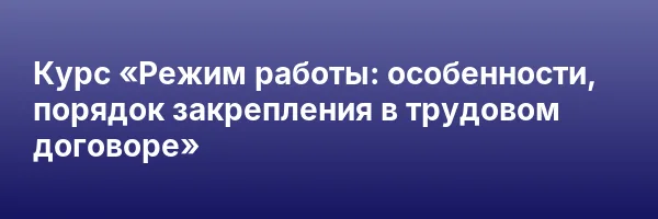 Курс «Режим работы: особенности, порядок закрепления в трудовом договоре»