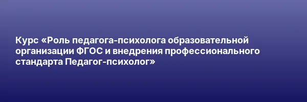 Курс «Роль педагога-психолога образовательной организации ФГОС и внедрения профессионального стандарта Педагог-психолог»