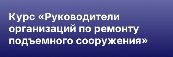 Курс «Руководители организаций по ремонту подъемного сооружения»