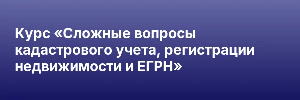 Курс «Сложные вопросы кадастрового учета, регистрации недвижимости и ЕГРН»
