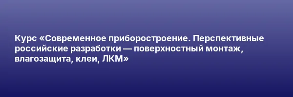 Курс «Современное приборостроение. Перспективные российские разработки — поверхностный монтаж, влагозащита, клеи, ЛКМ»