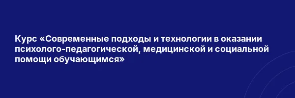Курс «Современные подходы и технологии в оказании психолого-педагогической, медицинской и социальной помощи обучающимся»