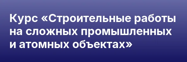 Курс «Строительные работы на сложных промышленных и атомных объектах»
