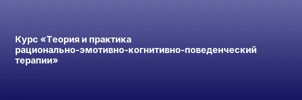 Курс «Теория и практика рационально-эмотивно-когнитивно-поведенческий терапии»