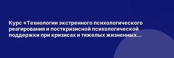 Курс «Технологии экстренного психологического реагирования и посткризисной психологической поддержки при кризисах и тяжелых жизненных ситуациях»