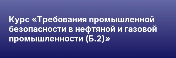 Курс «Требования промышленной безопасности в нефтяной и газовой промышленности (Б.2)»