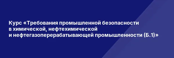 Курс «Требования промышленной безопасности в химической, нефтехимической и нефтегазоперерабатывающей промышленности (Б.1)»