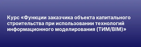 Курс «Функции заказчика объекта капитального строительства при использовании технологий информационного моделирования (ТИМ/BIM)»