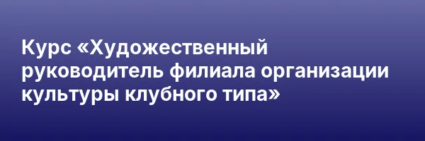 Курс «Художественный руководитель филиала организации культуры клубного типа»