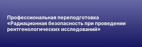 Профессиональная переподготовка «Радиационная безопасность при проведении рентгенологических исследований»