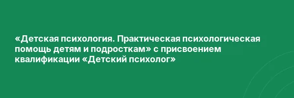 «Детская психология. Практическая психологическая помощь детям и подросткам» с присвоением квалификации «Детский психолог»