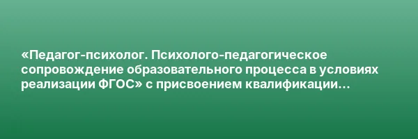 «Педагог-психолог. Психолого-педагогическое сопровождение образовательного процесса в условиях реализации ФГОС» с присвоением квалификации «Педагог-психолог. Специальный психолог»