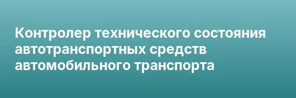 Контролер технического состояния автотранспортных средств автомобильного транспорта